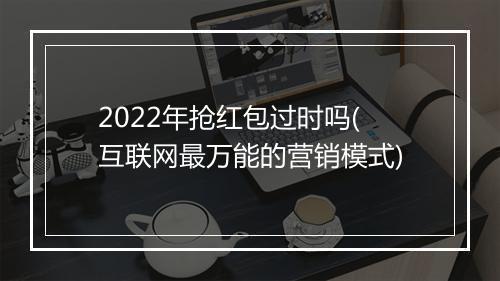 2022年抢红包过时吗(互联网最万能的营销模式)