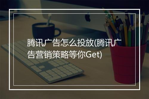 腾讯广告怎么投放(腾讯广告营销策略等你Get)