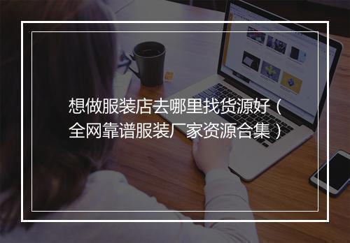 想做服装店去哪里找货源好（全网靠谱服装厂家资源合集）