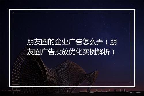 朋友圈的企业广告怎么弄（朋友圈广告投放优化实例解析）