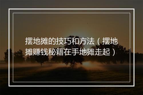 摆地摊的技巧和方法（摆地摊赚钱秘籍在手地摊走起）