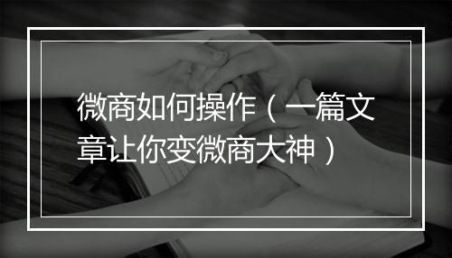 微商如何操作（一篇文章让你变微商大神）