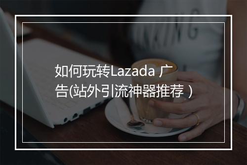 如何玩转Lazada 广告(站外引流神器推荐）
