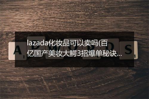 lazada化妆品可以卖吗(百亿国产美妆大鳄3招爆单秘诀）