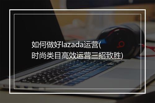 如何做好lazada运营(时尚类目高效运营三招致胜)