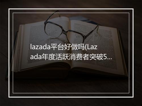 lazada平台好做吗(Lazada年度活跃消费者突破5000万)