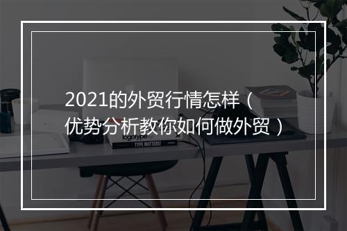 2021的外贸行情怎样（优势分析教你如何做外贸）