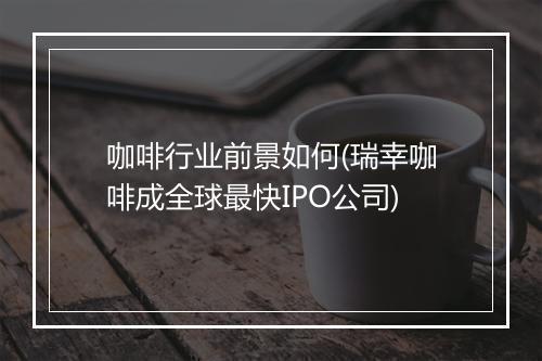 咖啡行业前景如何(瑞幸咖啡成全球最快IPO公司)