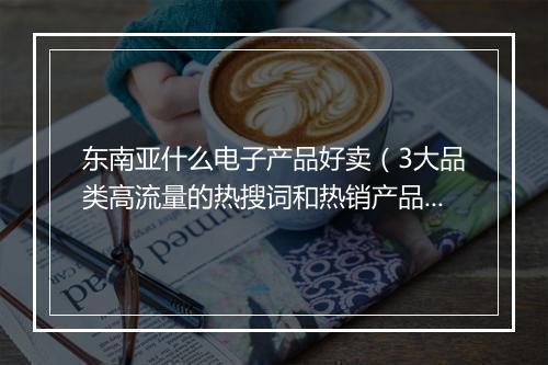 东南亚什么电子产品好卖（3大品类高流量的热搜词和热销产品）