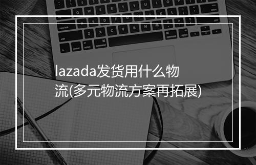 lazada发货用什么物流(多元物流方案再拓展)
