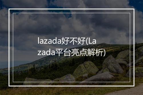 lazada好不好(Lazada平台亮点解析)