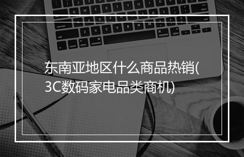 东南亚地区什么商品热销(3C数码家电品类商机)