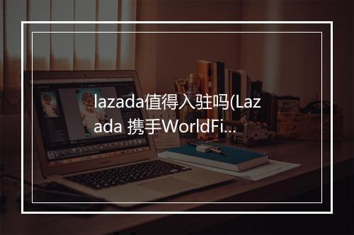 lazada值得入驻吗(Lazada 携手WorldFirst助力商家赢占东南亚市场)