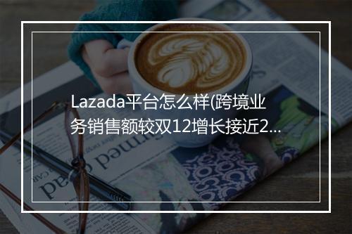 Lazada平台怎么样(跨境业务销售额较双12增长接近200%)