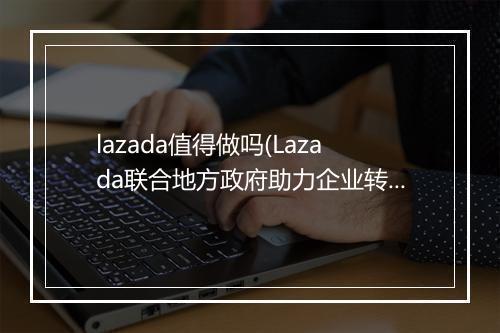 lazada值得做吗(Lazada联合地方政府助力企业转型）