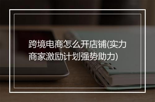 跨境电商怎么开店铺(实力商家激励计划强势助力)