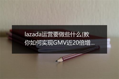 lazada运营要做些什么(教你如何实现GMV近20倍增长)