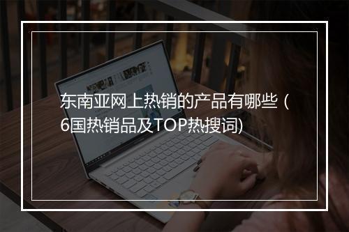 东南亚网上热销的产品有哪些（6国热销品及TOP热搜词)