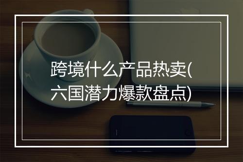 跨境什么产品热卖(六国潜力爆款盘点)