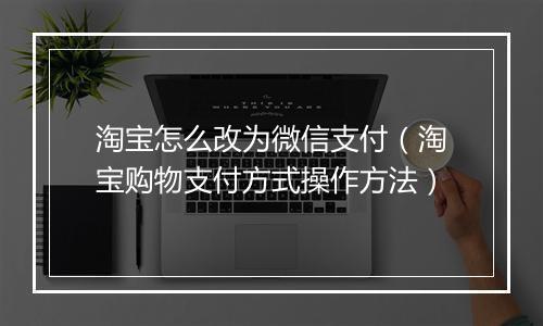 淘宝怎么改为微信支付（淘宝购物支付方式操作方法）
