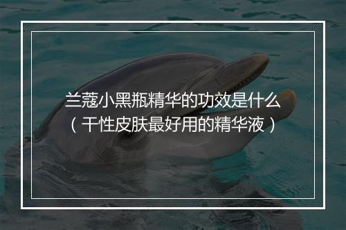 兰蔻小黑瓶精华的功效是什么（干性皮肤最好用的精华液）