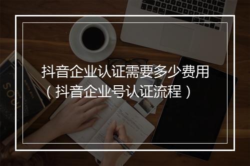 抖音企业认证需要多少费用（抖音企业号认证流程）