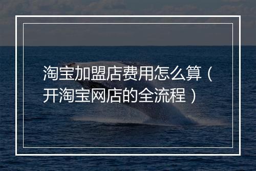 淘宝加盟店费用怎么算（开淘宝网店的全流程）