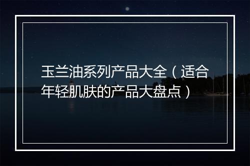 玉兰油系列产品大全（适合年轻肌肤的产品大盘点）