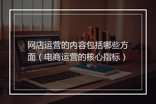 网店运营的内容包括哪些方面（电商运营的核心指标）