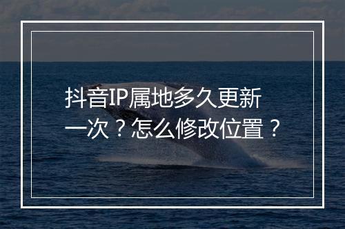抖音IP属地多久更新一次？怎么修改位置？