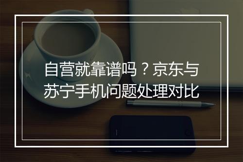 自营就靠谱吗？京东与苏宁手机问题处理对比
