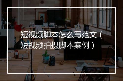 短视频脚本怎么写范文（短视频拍摄脚本案例）