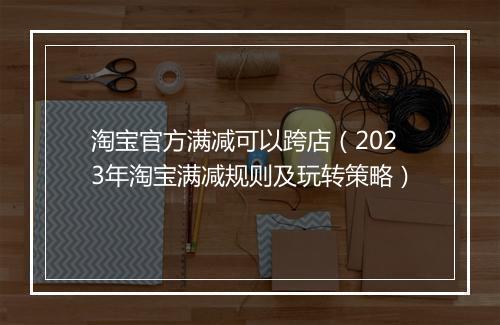 淘宝官方满减可以跨店（2023年淘宝满减规则及玩转策略）