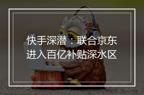 快手深潜：联合京东进入百亿补贴深水区