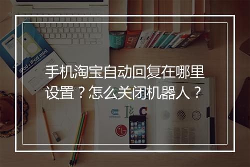 手机淘宝自动回复在哪里设置？怎么关闭机器人？