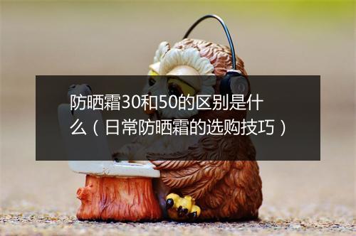 防晒霜30和50的区别是什么（日常防晒霜的选购技巧）