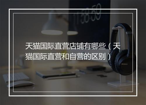 天猫国际直营店铺有哪些（天猫国际直营和自营的区别）