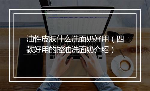 油性皮肤什么洗面奶好用（四款好用的控油洗面奶介绍）