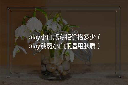 olay小白瓶专柜价格多少（olay淡斑小白瓶适用肤质）
