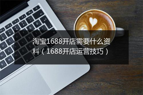 淘宝1688开店需要什么资料（1688开店运营技巧）