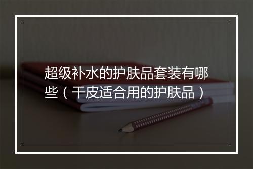 超级补水的护肤品套装有哪些（干皮适合用的护肤品）