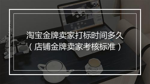 淘宝金牌卖家打标时间多久（店铺金牌卖家考核标准）