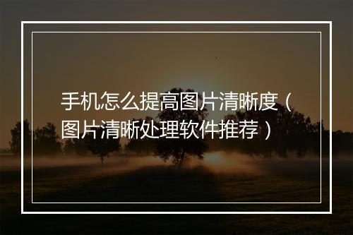 手机怎么提高图片清晰度（图片清晰处理软件推荐）