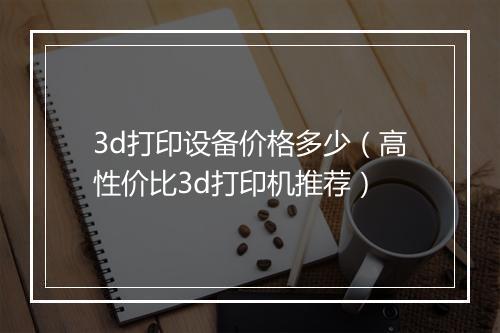 3d打印设备价格多少（高性价比3d打印机推荐）