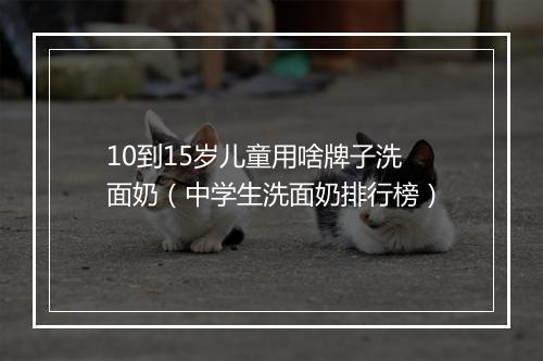 10到15岁儿童用啥牌子洗面奶（中学生洗面奶排行榜）