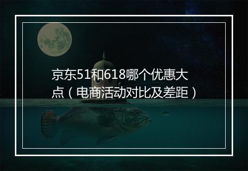 京东51和618哪个优惠大点（电商活动对比及差距）