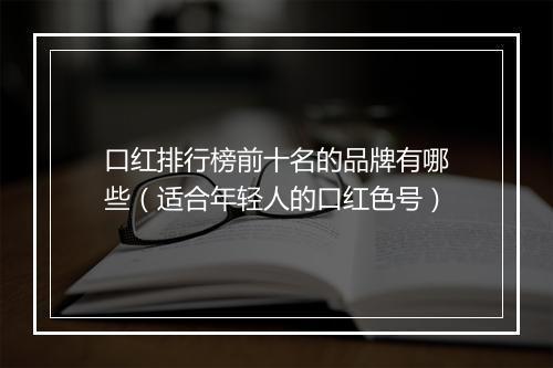 口红排行榜前十名的品牌有哪些（适合年轻人的口红色号）