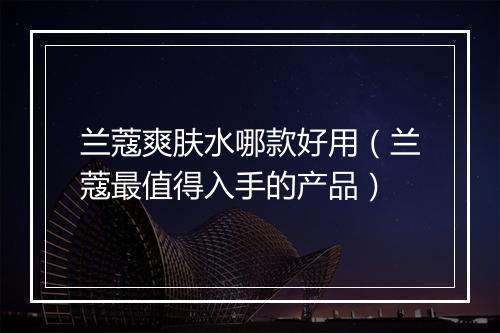 兰蔻爽肤水哪款好用（兰蔻最值得入手的产品）