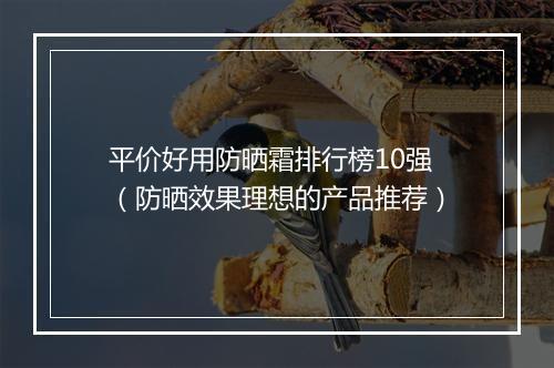 平价好用防晒霜排行榜10强（防晒效果理想的产品推荐）
