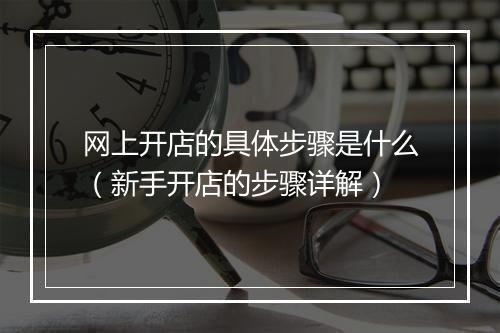 网上开店的具体步骤是什么（新手开店的步骤详解）